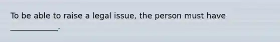 To be able to raise a legal issue, the person must have ____________.