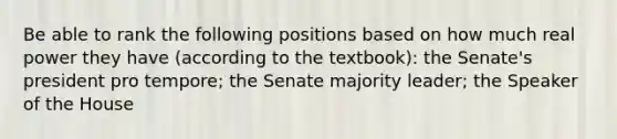 Be able to rank the following positions based on how much real power they have (according to the textbook): the Senate's president pro tempore; the Senate majority leader; the Speaker of the House