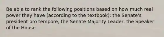 Be able to rank the following positions based on how much real power they have (according to the textbook): the Senate's president pro tempore, the Senate Majority Leader, the Speaker of the House