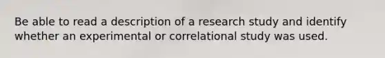 Be able to read a description of a research study and identify whether an experimental or correlational study was used.