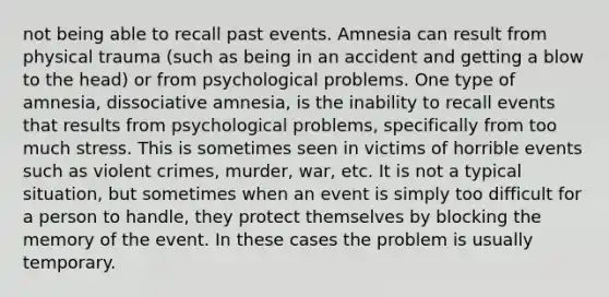 not being able to recall past events. Amnesia can result from physical trauma (such as being in an accident and getting a blow to the head) or from psychological problems. One type of amnesia, dissociative amnesia, is the inability to recall events that results from psychological problems, specifically from too much stress. This is sometimes seen in victims of horrible events such as violent crimes, murder, war, etc. It is not a typical situation, but sometimes when an event is simply too difficult for a person to handle, they protect themselves by blocking the memory of the event. In these cases the problem is usually temporary.