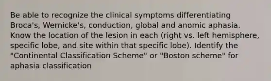 Be able to recognize the clinical symptoms differentiating Broca's, Wernicke's, conduction, global and anomic aphasia. Know the location of the lesion in each (right vs. left hemisphere, specific lobe, and site within that specific lobe). Identify the "Continental Classification Scheme" or "Boston scheme" for aphasia classification