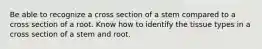 Be able to recognize a cross section of a stem compared to a cross section of a root. Know how to identify the tissue types in a cross section of a stem and root.