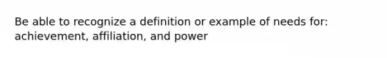 Be able to recognize a definition or example of needs for: achievement, affiliation, and power