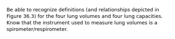 Be able to recognize definitions (and relationships depicted in Figure 36.3) for the four lung volumes and four lung capacities. Know that the instrument used to measure lung volumes is a spirometer/respirometer.