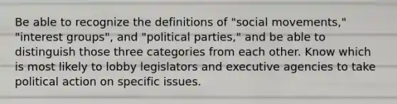 Be able to recognize the definitions of "social movements," "interest groups", and "political parties," and be able to distinguish those three categories from each other. Know which is most likely to lobby legislators and executive agencies to take political action on specific issues.