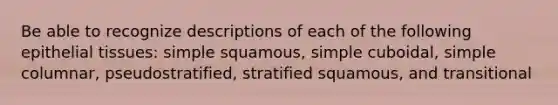 Be able to recognize descriptions of each of the following epithelial tissues: simple squamous, simple cuboidal, simple columnar, pseudostratified, stratified squamous, and transitional