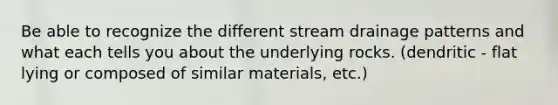 Be able to recognize the different stream drainage patterns and what each tells you about the underlying rocks. (dendritic - flat lying or composed of similar materials, etc.)