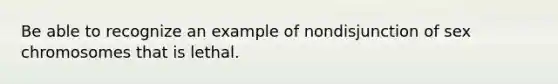 Be able to recognize an example of nondisjunction of sex chromosomes that is lethal.