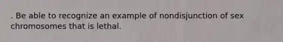 . Be able to recognize an example of nondisjunction of sex chromosomes that is lethal.