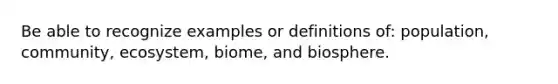 Be able to recognize examples or definitions of: population, community, ecosystem, biome, and biosphere.