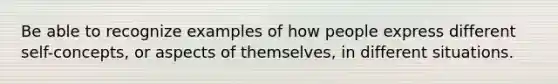 Be able to recognize examples of how people express different self-concepts, or aspects of themselves, in different situations.