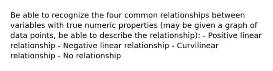 Be able to recognize the four common relationships between variables with true numeric properties (may be given a graph of data points, be able to describe the relationship): - Positive linear relationship - Negative linear relationship - Curvilinear relationship - No relationship