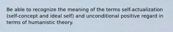 Be able to recognize the meaning of the terms self-actualization (self-concept and ideal self) and unconditional positive regard in terms of humanistic theory.