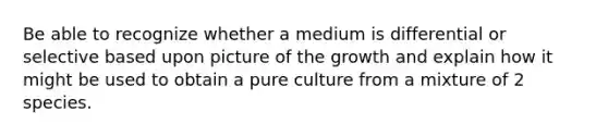 Be able to recognize whether a medium is differential or selective based upon picture of the growth and explain how it might be used to obtain a pure culture from a mixture of 2 species.