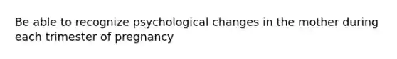 Be able to recognize psychological changes in the mother during each trimester of pregnancy