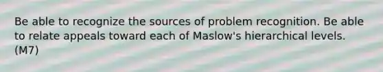 Be able to recognize the sources of problem recognition. Be able to relate appeals toward each of Maslow's hierarchical levels. (M7)