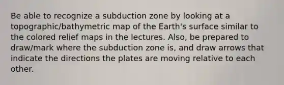 Be able to recognize a subduction zone by looking at a topographic/bathymetric map of the Earth's surface similar to the colored relief maps in the lectures. Also, be prepared to draw/mark where the subduction zone is, and draw arrows that indicate the directions the plates are moving relative to each other.