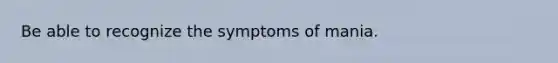 Be able to recognize the symptoms of mania.