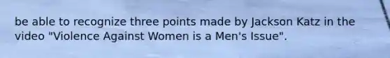 be able to recognize three points made by Jackson Katz in the video "Violence Against Women is a Men's Issue".