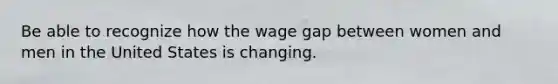 Be able to recognize how the wage gap between women and men in the United States is changing.