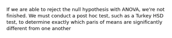 If we are able to reject the null hypothesis with ANOVA, we're not finished. We must conduct a post hoc test, such as a Turkey HSD test, to determine exactly which paris of means are significantly different from one another