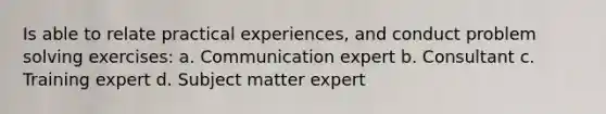 Is able to relate practical experiences, and conduct problem solving exercises: a. Communication expert b. Consultant c. Training expert d. Subject matter expert