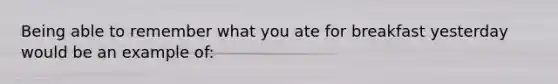 Being able to remember what you ate for breakfast yesterday would be an example of: