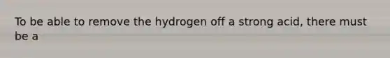 To be able to remove the hydrogen off a strong acid, there must be a