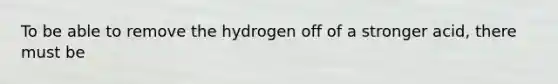 To be able to remove the hydrogen off of a stronger acid, there must be