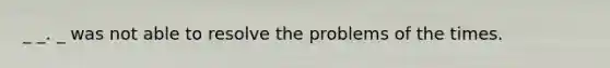 _ _. _ was not able to resolve the problems of the times.