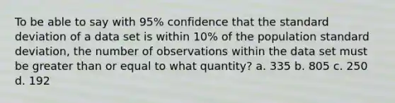 To be able to say with 95% confidence that the <a href='https://www.questionai.com/knowledge/kqGUr1Cldy-standard-deviation' class='anchor-knowledge'>standard deviation</a> of a data set is within 10% of the population standard deviation, the number of observations within the data set must be <a href='https://www.questionai.com/knowledge/kNDE5ipeE2-greater-than-or-equal-to' class='anchor-knowledge'>greater than or equal to</a> what quantity? a. 335 b. 805 c. 250 d. 192