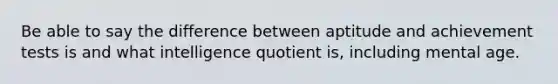 Be able to say the difference between aptitude and achievement tests is and what intelligence quotient is, including mental age.