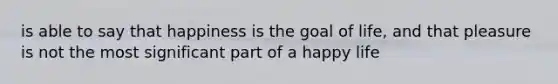 is able to say that happiness is the goal of life, and that pleasure is not the most significant part of a happy life