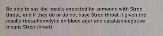 Be able to say the results expected for someone with Strep throat, and if they do or do not have Strep throat if given the results (beta-hemolytic on blood agar and catalase-negative means Strep throat)