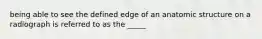 being able to see the defined edge of an anatomic structure on a radiograph is referred to as the _____