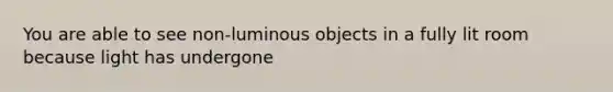 You are able to see non-luminous objects in a fully lit room because light has undergone