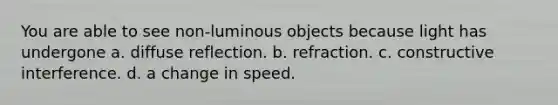 You are able to see non-luminous objects because light has undergone a. diffuse reflection. b. refraction. c. constructive interference. d. a change in speed.