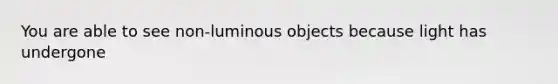 You are able to see non-luminous objects because light has undergone