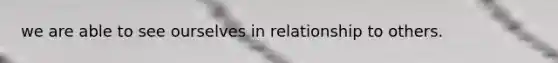 we are able to see ourselves in relationship to others.