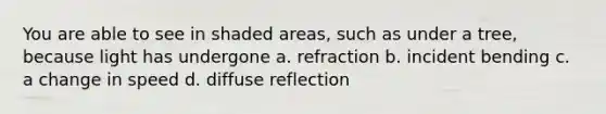 You are able to see in shaded areas, such as under a tree, because light has undergone a. refraction b. incident bending c. a change in speed d. diffuse reflection