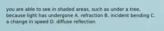 you are able to see in shaded areas, such as under a tree, because light has undergone A. refraction B. incident bending C. a change in speed D. diffuse reflection