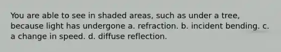 You are able to see in shaded areas, such as under a tree, because light has undergone a. refraction. b. incident bending. c. a change in speed. d. diffuse reflection.