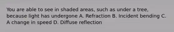 You are able to see in shaded areas, such as under a tree, because light has undergone A. Refraction B. Incident bending C. A change in speed D. Diffuse reflection