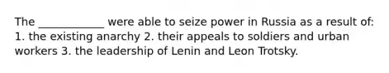 The ____________ were able to seize power in Russia as a result of: 1. the existing anarchy 2. their appeals to soldiers and urban workers 3. the leadership of Lenin and Leon Trotsky.