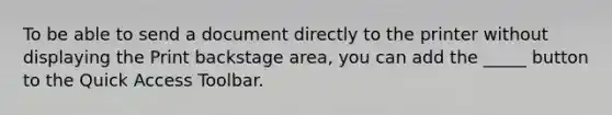 To be able to send a document directly to the printer without displaying the Print backstage area, you can add the _____ button to the Quick Access Toolbar.