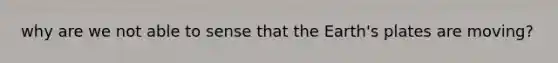 why are we not able to sense that the Earth's plates are moving?