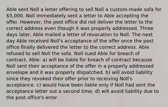 Able sent Noll a letter offering to sell Noll a custom-made sofa for 5,000. Noll immediately sent a letter to Able accepting the offer. However, the post office did not deliver the letter to the correct address even though it was properly addressed. Three days later, Able mailed a letter of revocation to Noll. The next day Able received Noll's acceptance of the offer once the post office finally delivered the letter to the correct address. Able refused to sell Noll the sofa. Noll sued Able for breach of contract. Able: a) will be liable for breach of contract because Noll sent their acceptance of the offer in a properly addressed envelope and it was properly dispatched. b) will avoid liability since they revoked their offer prior to receiving Noll's acceptance. c) would have been liable only if Noll had sent the acceptance letter out a second time. d) will avoid liability due to the post office's error