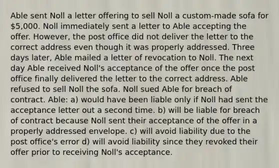 Able sent Noll a letter offering to sell Noll a custom-made sofa for 5,000. Noll immediately sent a letter to Able accepting the offer. However, the post office did not deliver the letter to the correct address even though it was properly addressed. Three days later, Able mailed a letter of revocation to Noll. The next day Able received Noll's acceptance of the offer once the post office finally delivered the letter to the correct address. Able refused to sell Noll the sofa. Noll sued Able for breach of contract. Able: a) would have been liable only if Noll had sent the acceptance letter out a second time. b) will be liable for breach of contract because Noll sent their acceptance of the offer in a properly addressed envelope. c) will avoid liability due to the post office's error d) will avoid liability since they revoked their offer prior to receiving Noll's acceptance.