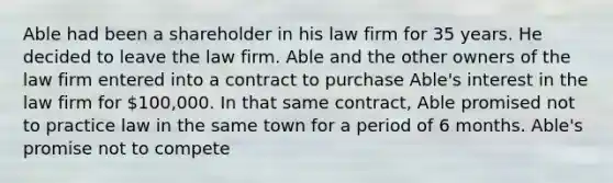 Able had been a shareholder in his law firm for 35 years. He decided to leave the law firm. Able and the other owners of the law firm entered into a contract to purchase Able's interest in the law firm for 100,000. In that same contract, Able promised not to practice law in the same town for a period of 6 months. Able's promise not to compete